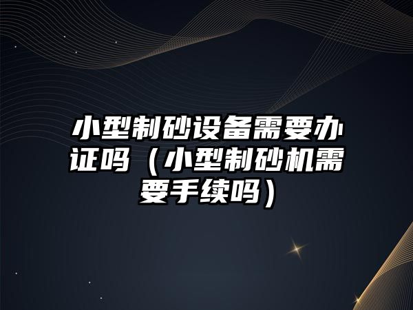 小型制砂設備需要辦證嗎（小型制砂機需要手續(xù)嗎）