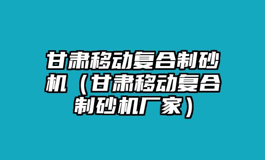 甘肅移動復(fù)合制砂機（甘肅移動復(fù)合制砂機廠家）