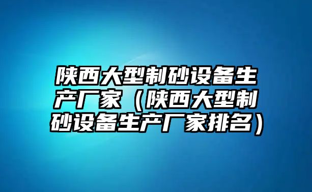 陜西大型制砂設備生產廠家（陜西大型制砂設備生產廠家排名）