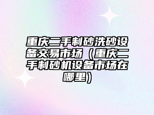 重慶二手制砂洗砂設備交易市場（重慶二手制砂機設備市場在哪里）