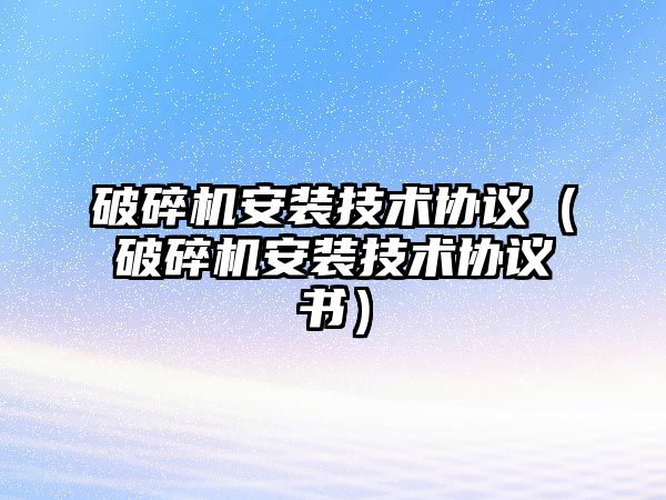 破碎機安裝技術協議（破碎機安裝技術協議書）