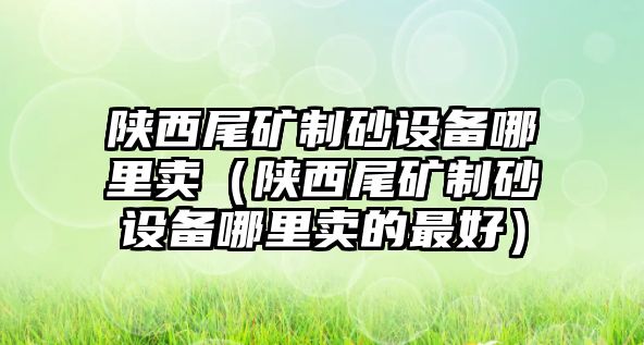 陜西尾礦制砂設備哪里賣（陜西尾礦制砂設備哪里賣的最好）