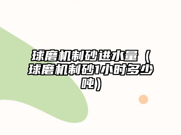 球磨機制砂進水量（球磨機制砂1小時多少噸）