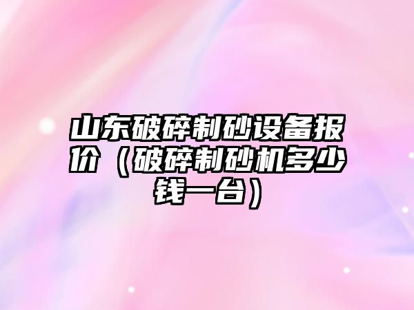 山東破碎制砂設備報價（破碎制砂機多少錢一臺）