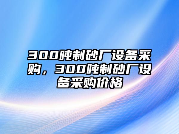 300噸制砂廠設(shè)備采購，300噸制砂廠設(shè)備采購價(jià)格