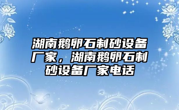 湖南鵝卵石制砂設(shè)備廠家，湖南鵝卵石制砂設(shè)備廠家電話