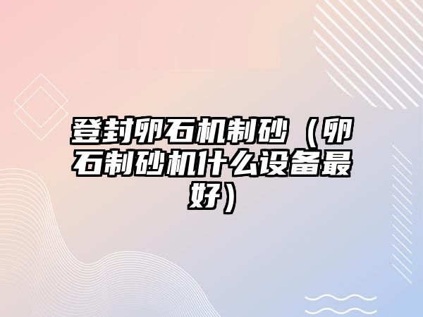 登封卵石機制砂（卵石制砂機什么設備最好）