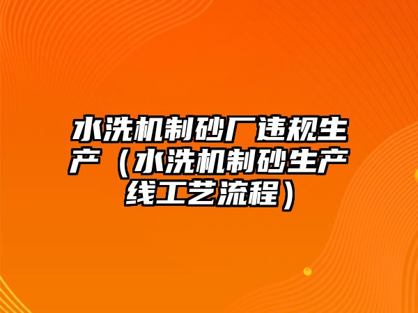 水洗機制砂廠違規生產（水洗機制砂生產線工藝流程）