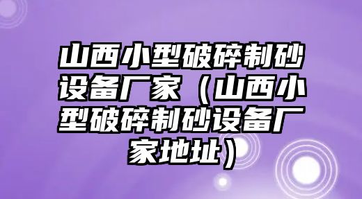 山西小型破碎制砂設備廠家（山西小型破碎制砂設備廠家地址）