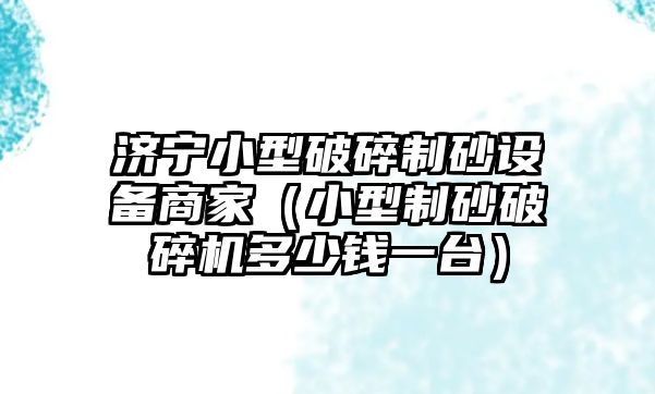 濟寧小型破碎制砂設備商家（小型制砂破碎機多少錢一臺）