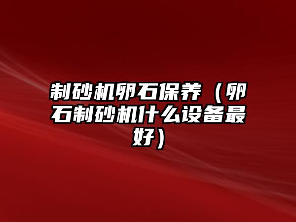 制砂機(jī)卵石保養(yǎng)（卵石制砂機(jī)什么設(shè)備最好）