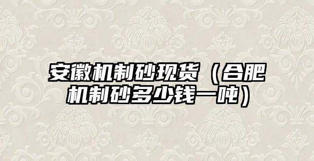 安徽機制砂現貨（合肥機制砂多少錢一噸）