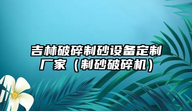 吉林破碎制砂設備定制廠家（制砂破碎機）