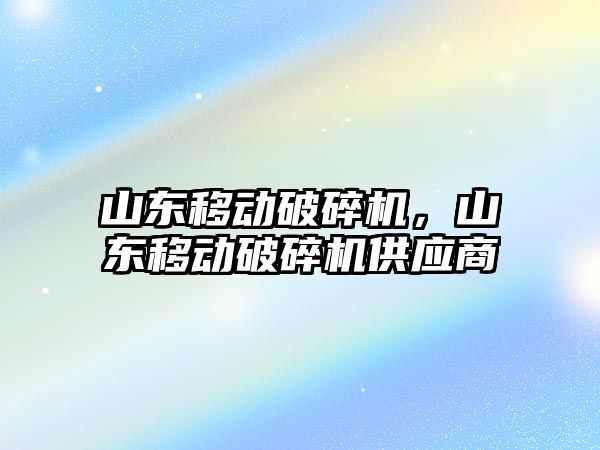 山東移動破碎機，山東移動破碎機供應商