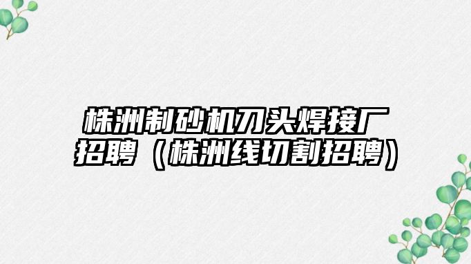 株洲制砂機刀頭焊接廠招聘（株洲線切割招聘）