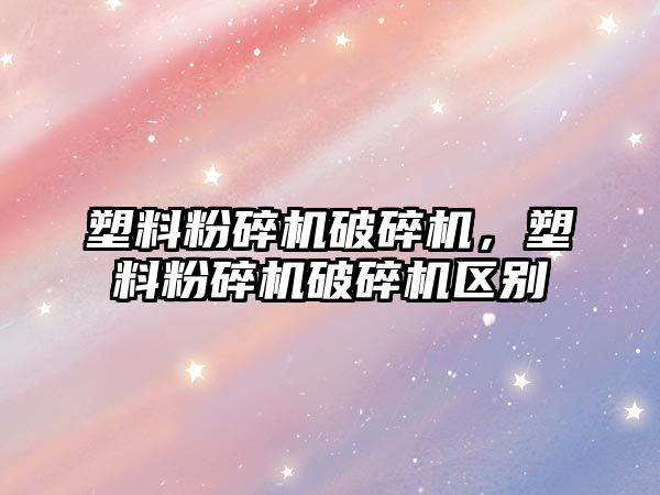 塑料粉碎機破碎機，塑料粉碎機破碎機區別