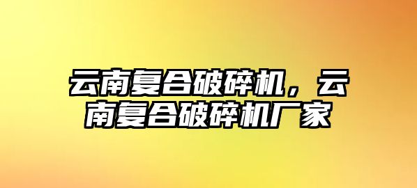 云南復合破碎機，云南復合破碎機廠家