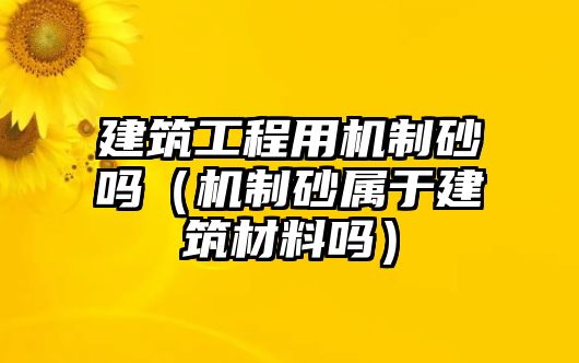 建筑工程用機制砂嗎（機制砂屬于建筑材料嗎）