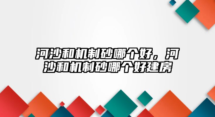 河沙和機制砂哪個好，河沙和機制砂哪個好建房