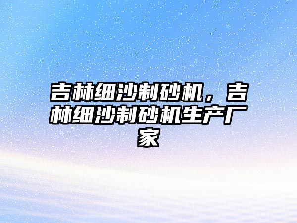 吉林細沙制砂機，吉林細沙制砂機生產廠家