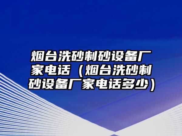 煙臺洗砂制砂設備廠家電話（煙臺洗砂制砂設備廠家電話多少）