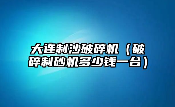 大連制沙破碎機（破碎制砂機多少錢一臺）