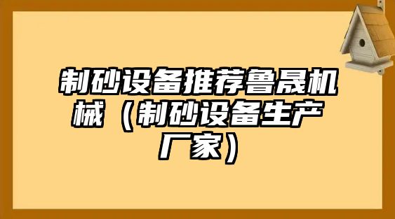 制砂設備推薦魯晟機械（制砂設備生產廠家）