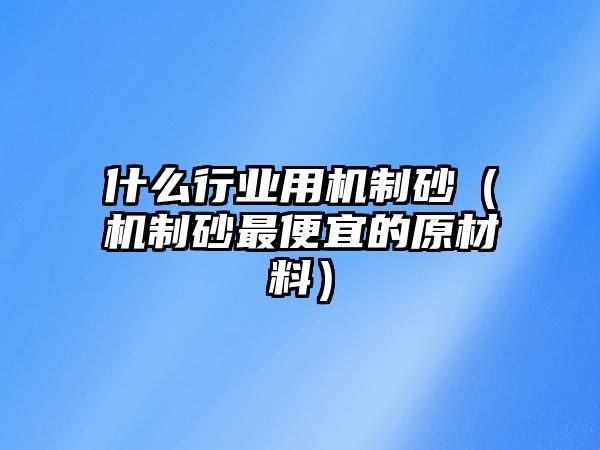 什么行業用機制砂（機制砂最便宜的原材料）