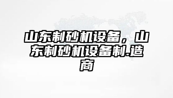 山東制砂機設備，山東制砂機設備制.造商