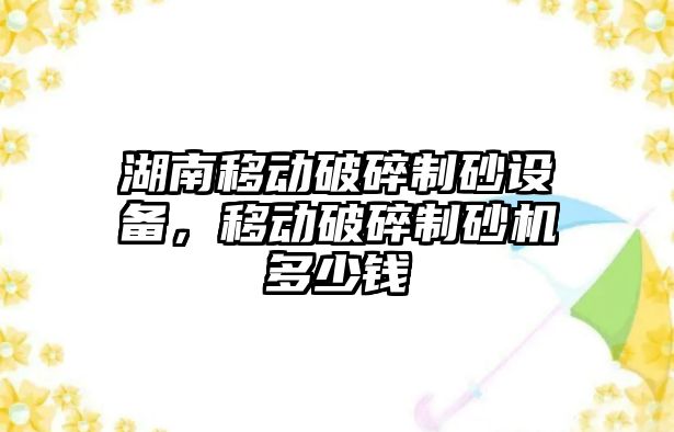 湖南移動破碎制砂設(shè)備，移動破碎制砂機(jī)多少錢