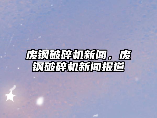 廢鋼破碎機新聞，廢鋼破碎機新聞報道