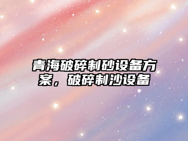 青海破碎制砂設備方案，破碎制沙設備