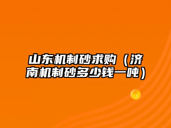 山東機制砂求購（濟南機制砂多少錢一噸）