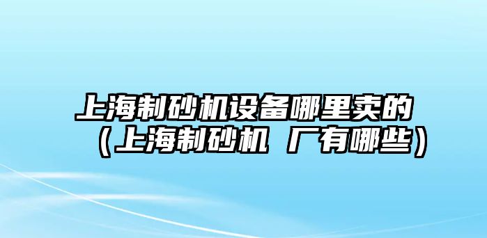 上海制砂機設備哪里賣的（上海制砂機 廠有哪些）