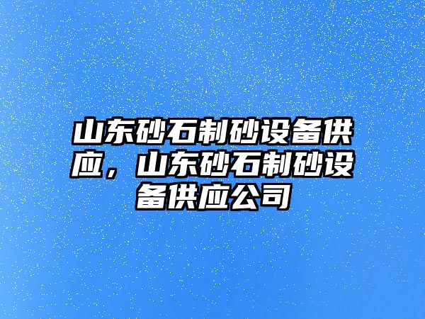 山東砂石制砂設備供應，山東砂石制砂設備供應公司