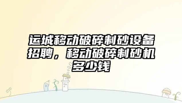 運城移動破碎制砂設備招聘，移動破碎制砂機多少錢