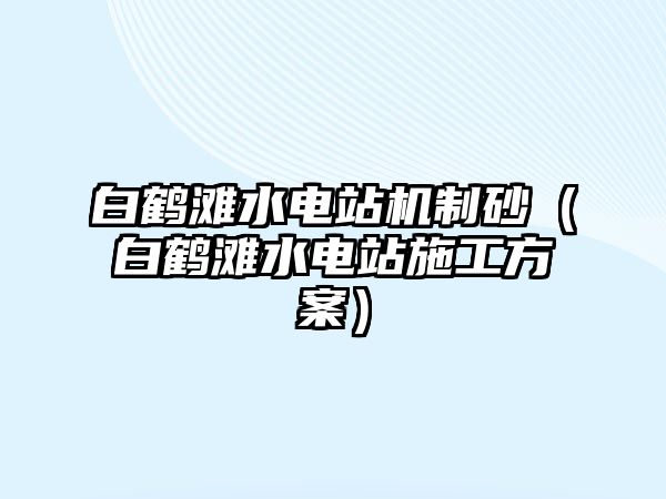 白鶴灘水電站機(jī)制砂（白鶴灘水電站施工方案）