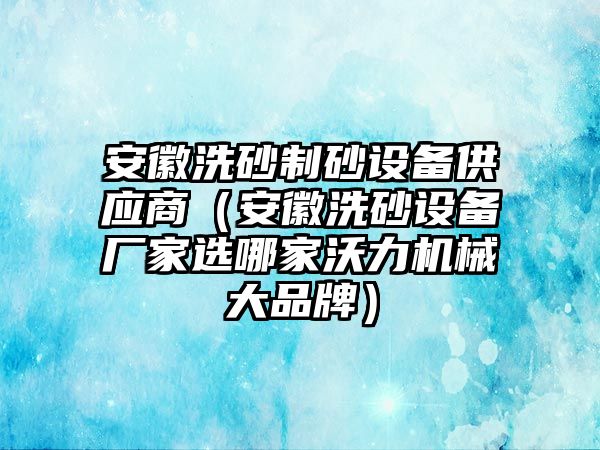 安徽洗砂制砂設備供應商（安徽洗砂設備廠家選哪家沃力機械大品牌）