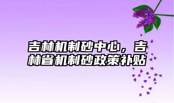 吉林機制砂中心，吉林省機制砂政策補貼