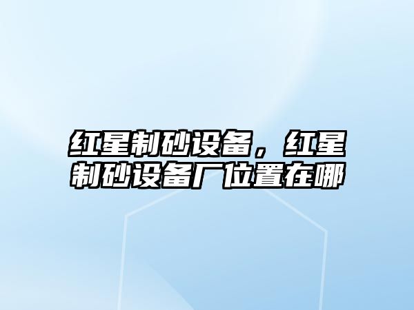 紅星制砂設備，紅星制砂設備廠位置在哪