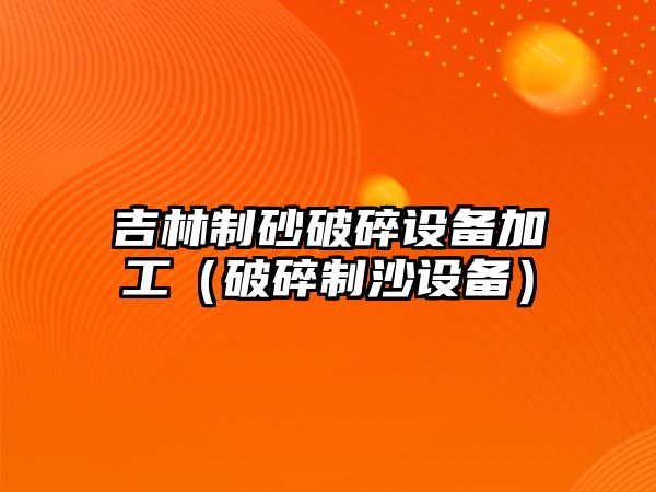 吉林制砂破碎設備加工（破碎制沙設備）