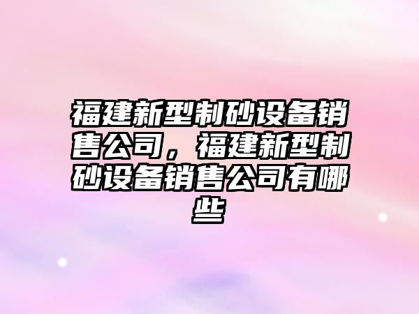 福建新型制砂設備銷售公司，福建新型制砂設備銷售公司有哪些