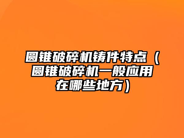 圓錐破碎機鑄件特點（圓錐破碎機一般應(yīng)用在哪些地方）