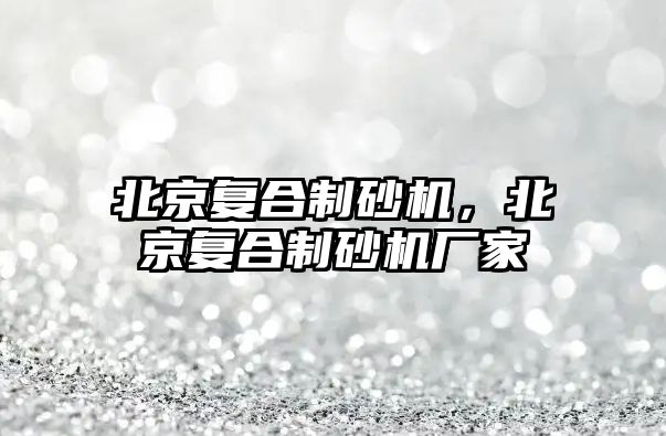 北京復合制砂機，北京復合制砂機廠家