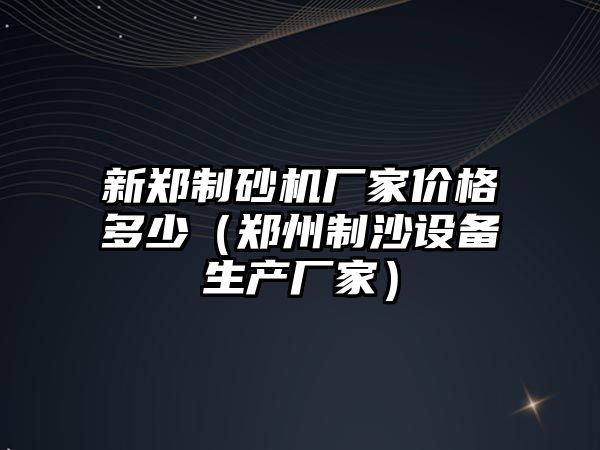 新鄭制砂機廠家價格多少（鄭州制沙設備生產廠家）