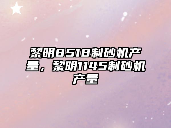 黎明8518制砂機產量，黎明1145制砂機產量