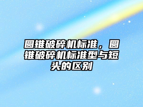 圓錐破碎機標準，圓錐破碎機標準型與短頭的區別