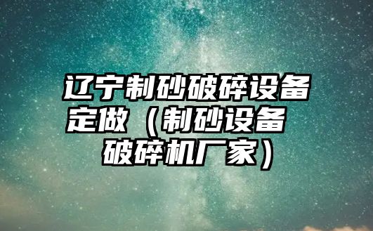 遼寧制砂破碎設(shè)備定做（制砂設(shè)備 破碎機(jī)廠家）