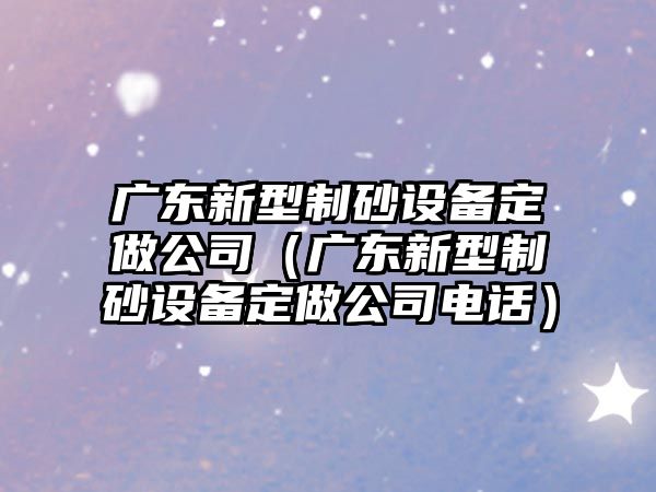 廣東新型制砂設備定做公司（廣東新型制砂設備定做公司電話）