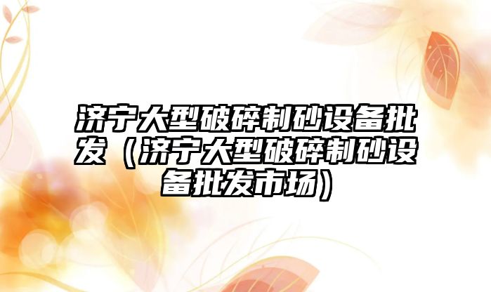 濟寧大型破碎制砂設備批發（濟寧大型破碎制砂設備批發市場）